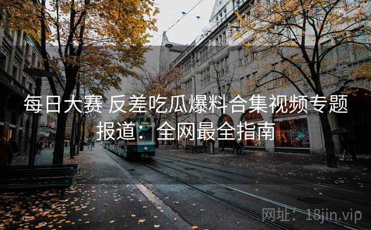 每日大赛 反差吃瓜爆料合集视频专题报道：全网最全指南