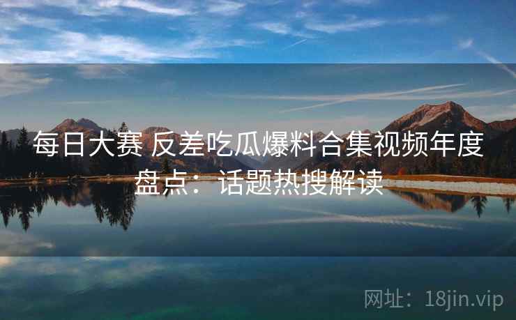 每日大赛 反差吃瓜爆料合集视频年度盘点：话题热搜解读